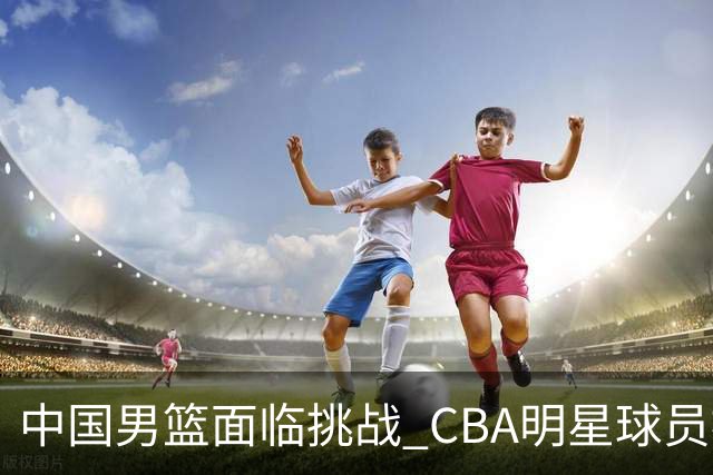 中国男篮面临挑战 CBA明星球员被亚洲劲旅抢先归化 亚运会战局升级