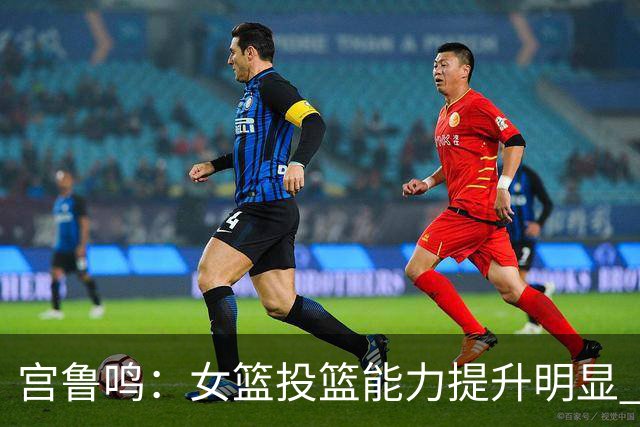 宫鲁鸣：女篮投篮能力提升明显 盼海外球员尽早归队