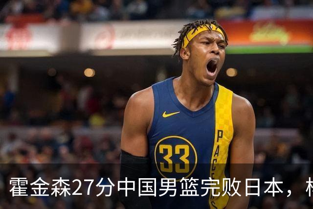 霍金森27分中国男篮完败日本，杨瀚森被完爆不值得托付